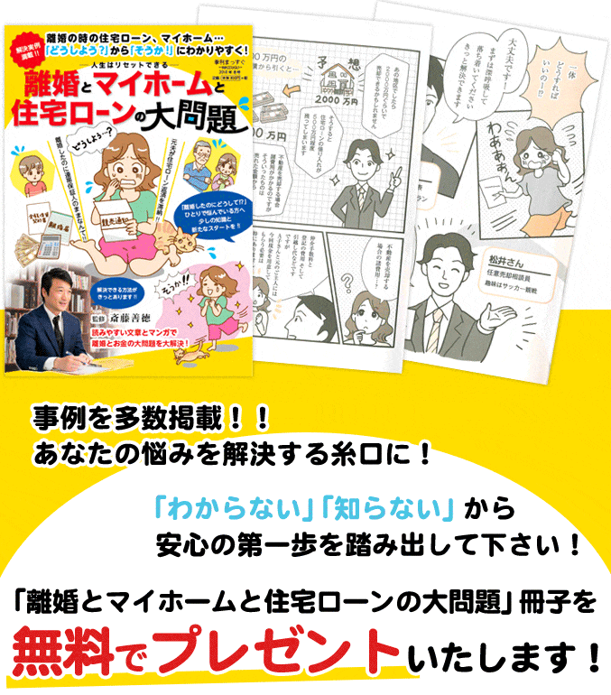 事例を多数掲載！！あなたの悩みを解決する糸口に！「わからない」「知らない」から安心の第一歩を踏み出して下さい！「離婚とマイホームと住宅ローンの大問題」冊子を無料でプレゼントいたします！